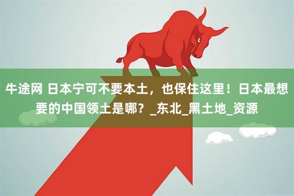 牛途网 日本宁可不要本土，也保住这里！日本最想要的中国领土是哪？_东北_黑土地_资源