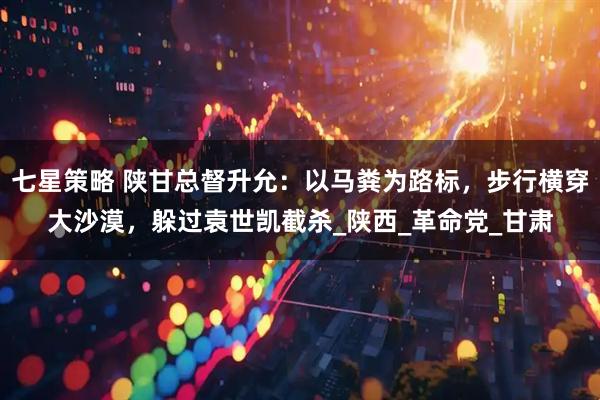 七星策略 陕甘总督升允：以马粪为路标，步行横穿大沙漠，躲过袁世凯截杀_陕西_革命党_甘肃