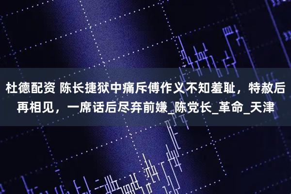 杜德配资 陈长捷狱中痛斥傅作义不知羞耻，特赦后再相见，一席话后尽弃前嫌_陈党长_革命_天津