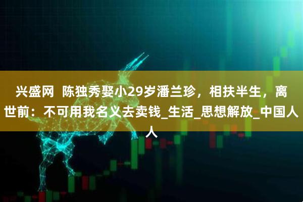 兴盛网  陈独秀娶小29岁潘兰珍，相扶半生，离世前：不可用我名义去卖钱_生活_思想解放_中国人