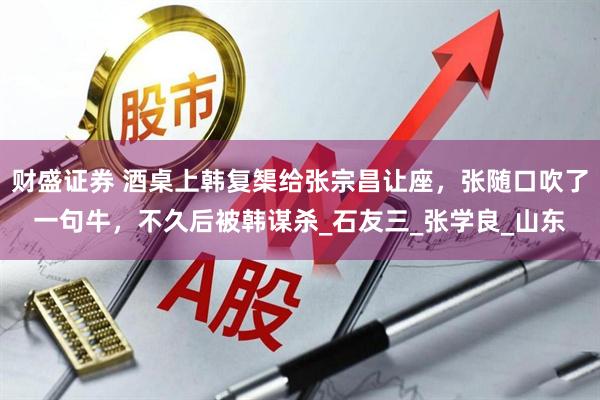 财盛证券 酒桌上韩复榘给张宗昌让座，张随口吹了一句牛，不久后被韩谋杀_石友三_张学良_山东
