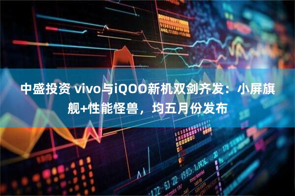 中盛投资 vivo与iQOO新机双剑齐发：小屏旗舰+性能怪兽，均五月份发布