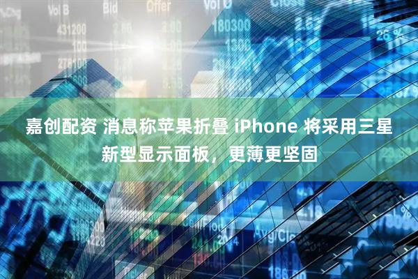 嘉创配资 消息称苹果折叠 iPhone 将采用三星新型显示面板，更薄更坚固