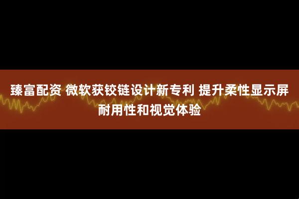 臻富配资 微软获铰链设计新专利 提升柔性显示屏耐用性和视觉体验