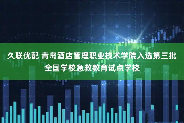 久联优配 青岛酒店管理职业技术学院入选第三批全国学校急救教育试点学校