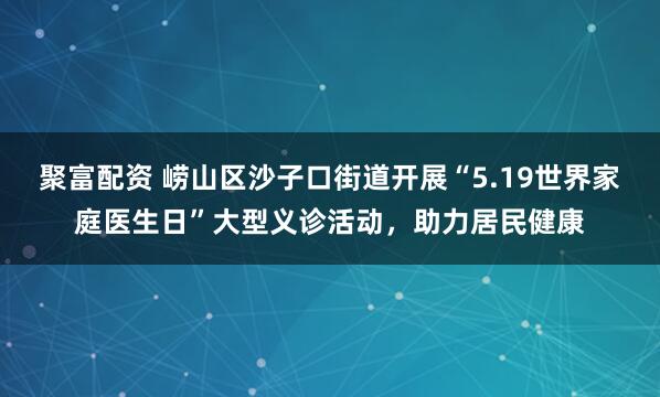 聚富配资 崂山区沙子口街道开展“5.19世界家庭医生日”大型义诊活动，助力居民健康