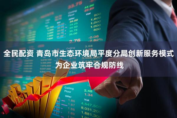全民配资 青岛市生态环境局平度分局创新服务模式 为企业筑牢合规防线