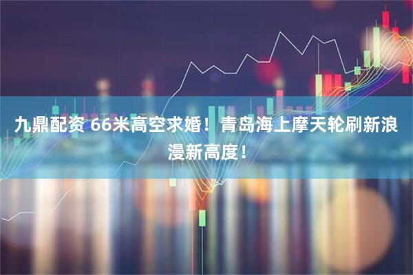 九鼎配资 66米高空求婚！青岛海上摩天轮刷新浪漫新高度！