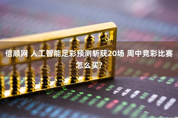 倍顺网 人工智能足彩预测斩获20场 周中竞彩比赛怎么买?