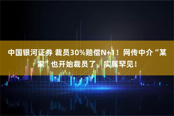 中国银河证券 裁员30%赔偿N+1！网传中介“某家”也开始裁员了，实属罕见！