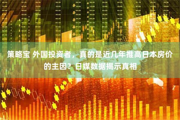 策略宝 外国投资者，真的是近几年推高日本房价的主因？日媒数据揭示真相