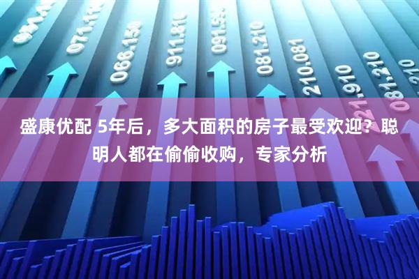 盛康优配 5年后，多大面积的房子最受欢迎？聪明人都在偷偷收购，专家分析