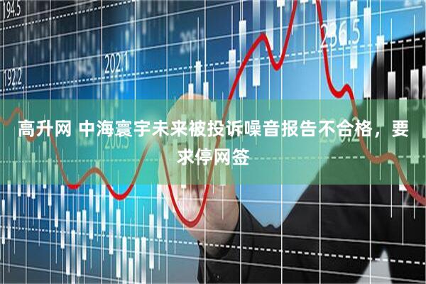 高升网 中海寰宇未来被投诉噪音报告不合格，要求停网签
