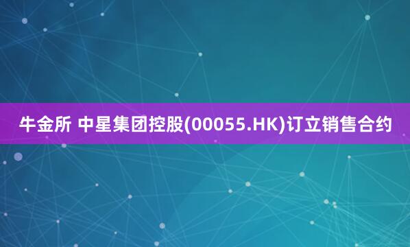 牛金所 中星集团控股(00055.HK)订立销售合约