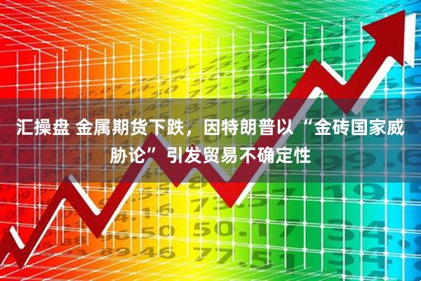 汇操盘 金属期货下跌，因特朗普以 “金砖国家威胁论” 引发贸易不确定性