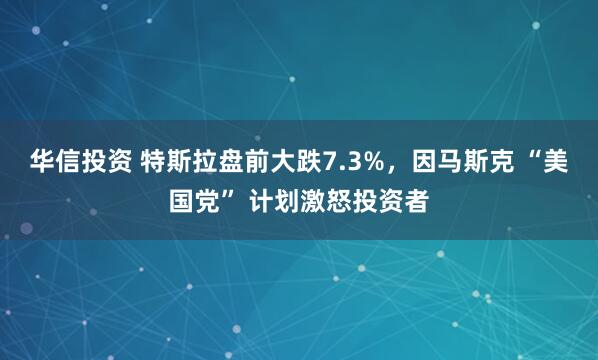 华信投资 特斯拉盘前大跌7.3%，因马斯克 “美国党” 计划激怒投资者