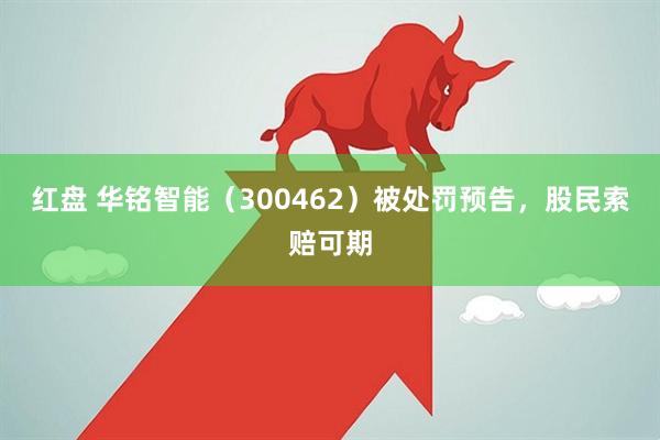 红盘 华铭智能（300462）被处罚预告，股民索赔可期