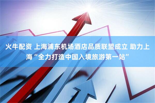 火牛配资 上海浦东机场酒店品质联盟成立 助力上海“全力打造中国入境旅游第一站”