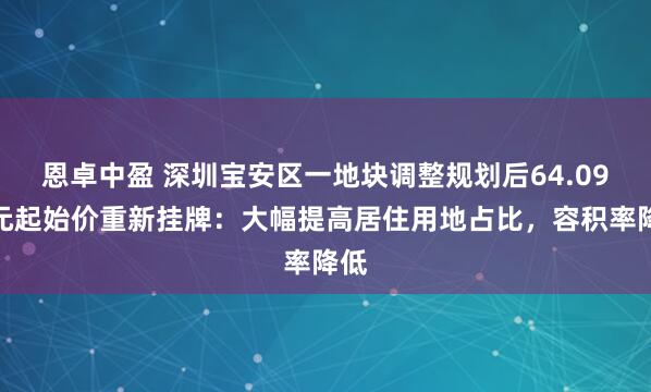 恩卓中盈 深圳宝安区一地块调整规划后64.09亿元起始价重新挂牌：大幅提高居住用地占比，容积率降低