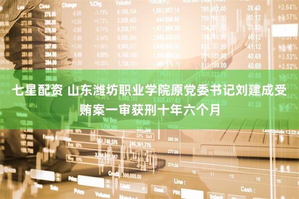 七星配资 山东潍坊职业学院原党委书记刘建成受贿案一审获刑十年六个月