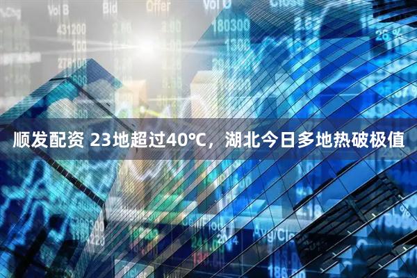 顺发配资 23地超过40℃，湖北今日多地热破极值