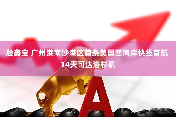 股鑫宝 广州港南沙港区首条美国西海岸快线首航 14天可达洛杉矶