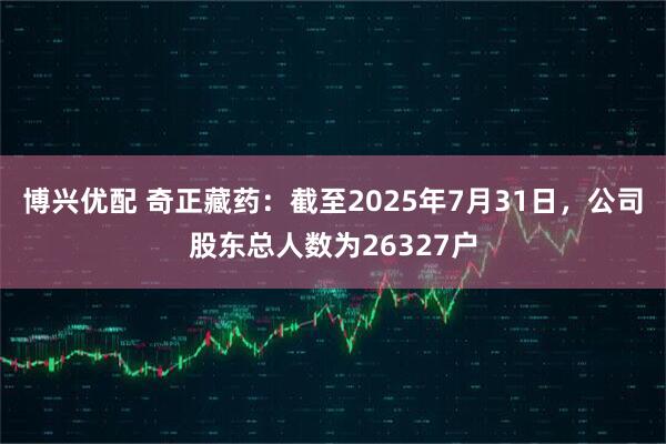 博兴优配 奇正藏药：截至2025年7月31日，公司股东总人数为26327户