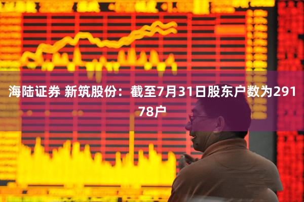 海陆证券 新筑股份：截至7月31日股东户数为29178户