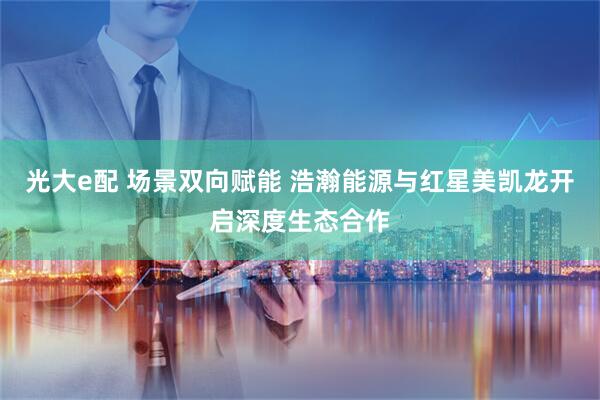光大e配 场景双向赋能 浩瀚能源与红星美凯龙开启深度生态合作