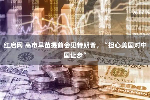红启网 高市早苗提前会见特朗普，“担心美国对中国让步”